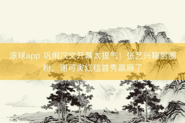 滚球app 巩俐汉文开幕太提气！张艺兴鞠躬圈粉，谢可寅红毯首秀赢麻了