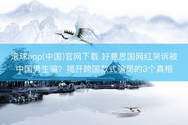 滚球app(中国)官网下载 好意思国网红哭诉被中国男生骗？揭开跨国款式骗局的3个真相