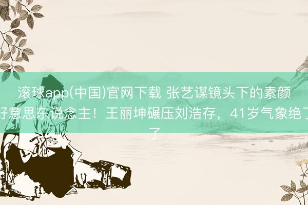 滚球app(中国)官网下载 张艺谋镜头下的素颜好意思东说念主！王丽坤碾压刘浩存，41岁气象绝了
