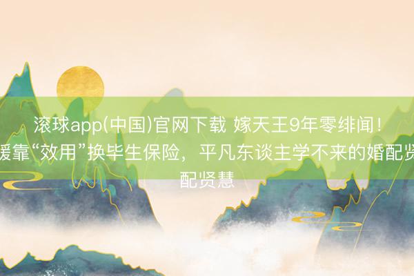 滚球app(中国)官网下载 嫁天王9年零绯闻！方媛靠“效用”换毕生保险，平凡东谈主学不来的婚配贤慧