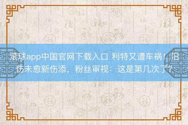 滚球app中国官网下载入口 利特又遭车祸！旧伤未愈新伤添，粉丝审视：这是第几次了？