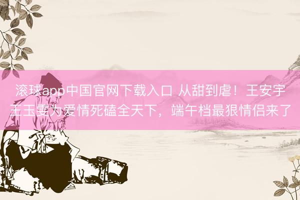 滚球app中国官网下载入口 从甜到虐!王安宇王玉雯为爱情死磕全天下,端午档最狠情侣来了