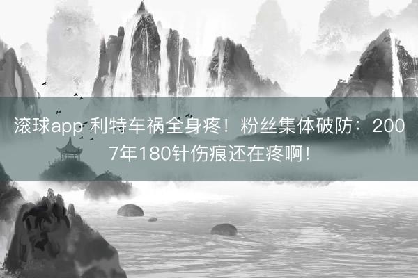 滚球app 利特车祸全身疼!粉丝集体破防:2007年180针伤痕还在疼啊!