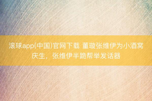 滚球app(中国)官网下载 董璇张维伊为小酒窝庆生，张维伊半跪帮举发话器