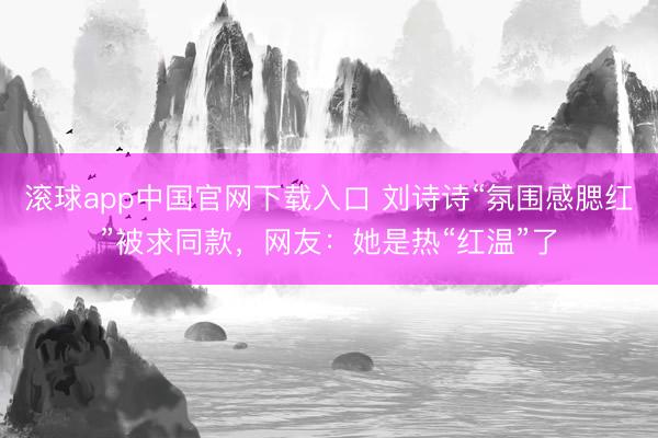 滚球app中国官网下载入口 刘诗诗“氛围感腮红”被求同款,网友:她是热“红温”了