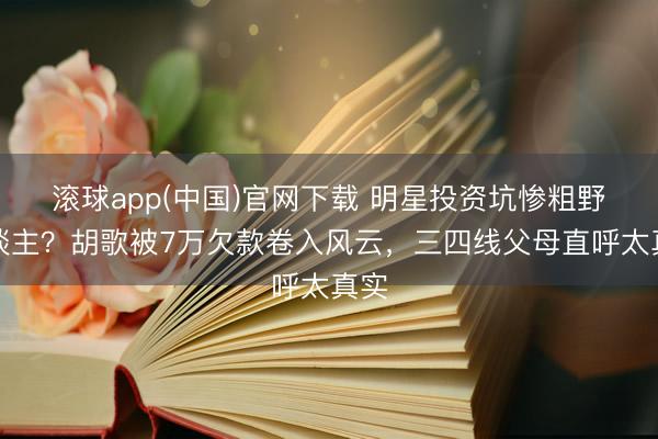 滚球app(中国)官网下载 明星投资坑惨粗野东谈主？胡歌被7万欠款卷入风云，三四线父母直呼太真实