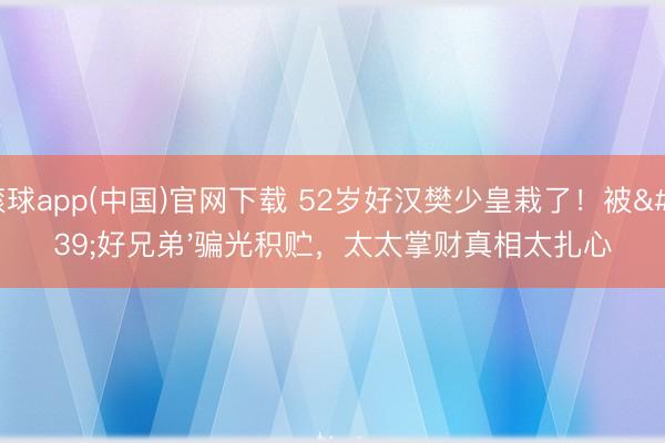 滚球app(中国)官网下载 52岁好汉樊少皇栽了!被'好兄弟'骗光积贮,太太掌财真相太扎心