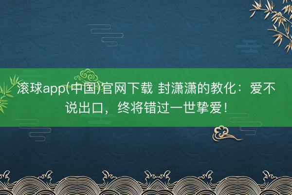 滚球app(中国)官网下载 封潇潇的教化：爱不说出口，终将错过一世挚爱！