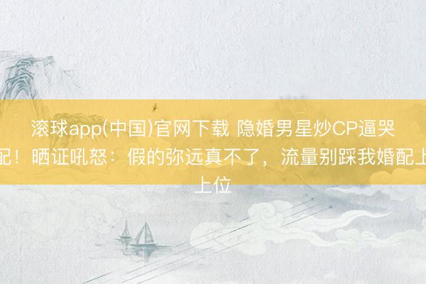 滚球app(中国)官网下载 隐婚男星炒CP逼哭原配！晒证吼怒：假的弥远真不了，流量别踩我婚配上位