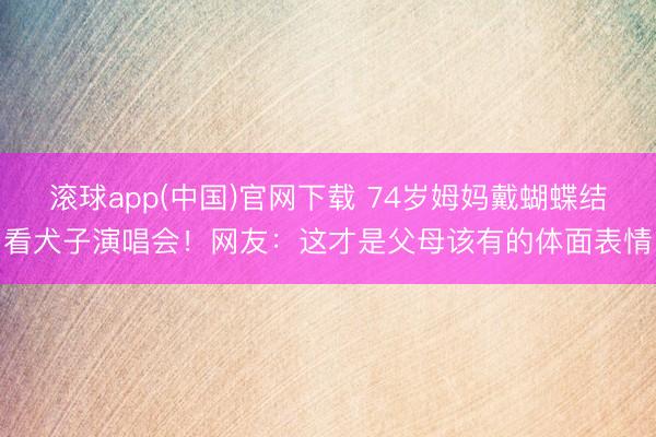 滚球app(中国)官网下载 74岁姆妈戴蝴蝶结看犬子演唱会！网友：这才是父母该有的体面表情