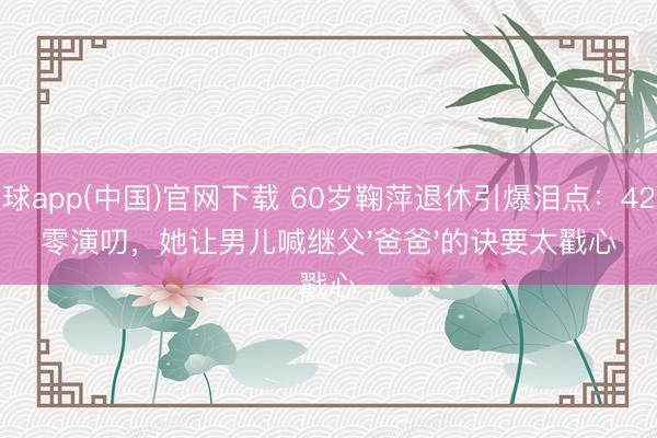 滚球app(中国)官网下载 60岁鞠萍退休引爆泪点：42年零演叨，她让男儿喊继父'爸爸'的诀要太戳心