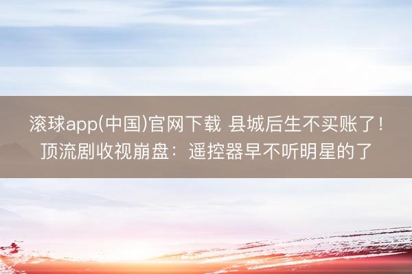 滚球app(中国)官网下载 县城后生不买账了！顶流剧收视崩盘：遥控器早不听明星的了