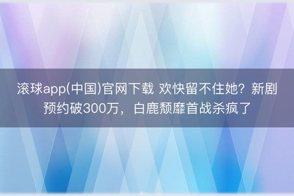 滚球app(中国)官网下载 欢快留不住她？新剧预约破300万，白鹿颓靡首战杀疯了