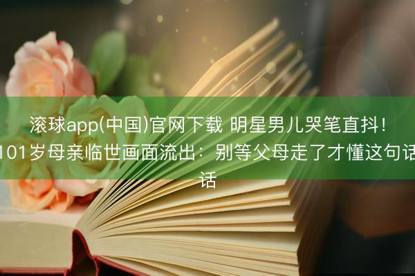 滚球app(中国)官网下载 明星男儿哭笔直抖！101岁母亲临世画面流出：别等父母走了才懂这句话