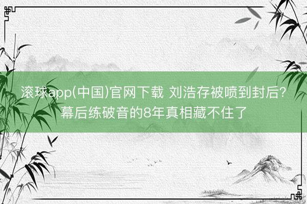 滚球app(中国)官网下载 刘浩存被喷到封后?幕后练破音的8年真相藏不住了