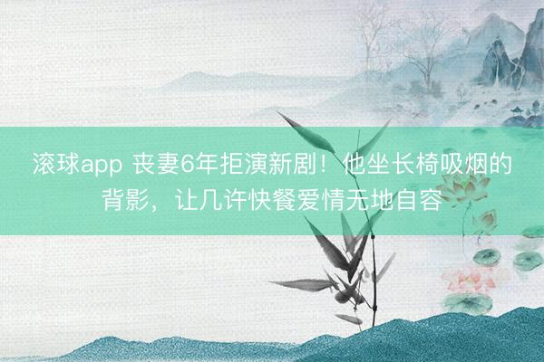 滚球app 丧妻6年拒演新剧！他坐长椅吸烟的背影，让几许快餐爱情无地自容