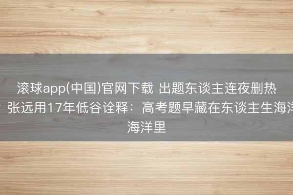滚球app(中国)官网下载 出题东谈主连夜删热搜？张远用17年低谷诠释：高考题早藏在东谈主生海洋里