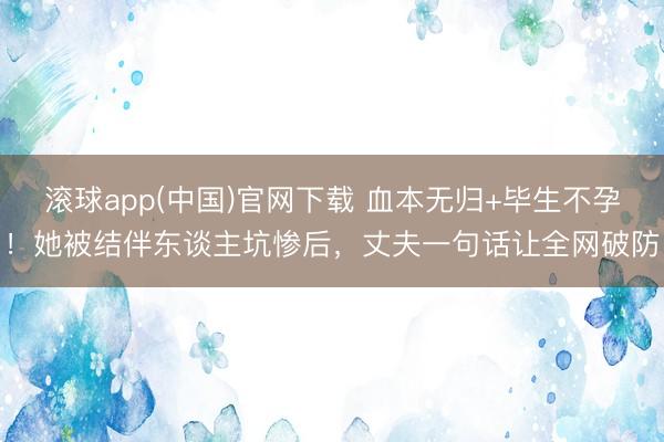 滚球app(中国)官网下载 血本无归+毕生不孕!她被结伴东谈主坑惨后,丈夫一句话让全网破防