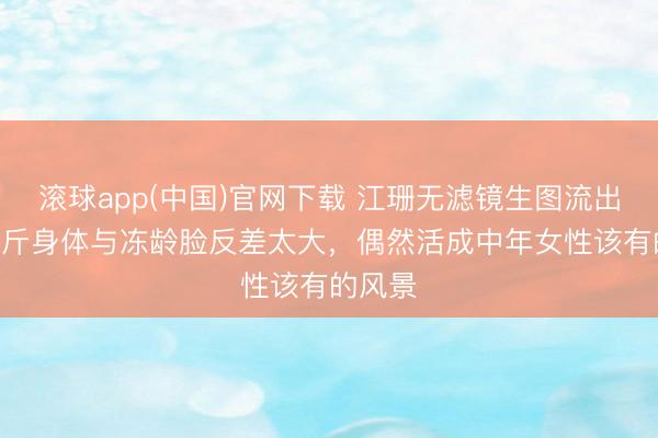 滚球app(中国)官网下载 江珊无滤镜生图流出！150斤身体与冻龄脸反差太大，偶然活成中年女性该有的风景