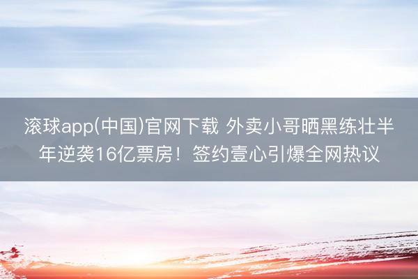 滚球app(中国)官网下载 外卖小哥晒黑练壮半年逆袭16亿票房！签约壹心引爆全网热议