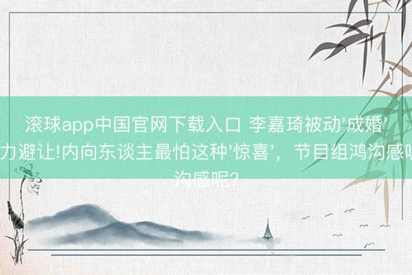 滚球app中国官网下载入口 李嘉琦被动'成婚'目力避让!内向东谈主最怕这种'惊喜'，节目组鸿沟感呢?