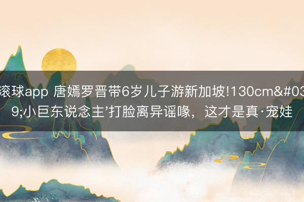 滚球app 唐嫣罗晋带6岁儿子游新加坡!130cm'小巨东说念主'打脸离异谣喙，这才是真·宠娃