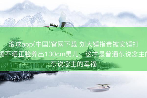 滚球app(中国)官网下载 刘大锤指责被实锤打脸!唐嫣不晒正脸养出130cm男儿，这才是普通东说念主的幸福