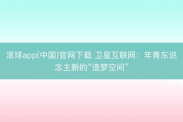 滚球app(中国)官网下载 卫星互联网：年青东说念主新的“造梦空间”