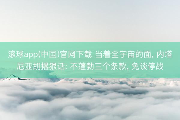 滚球app(中国)官网下载 当着全宇宙的面， 内塔尼亚胡撂狠话: 不蓬勃三个条款， 免谈停战