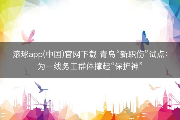 滚球app(中国)官网下载 青岛“新职伤”试点：为一线务工群体撑起“保护神”