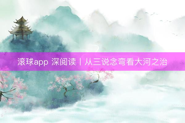 滚球app 深阅读丨从三说念弯看大河之治