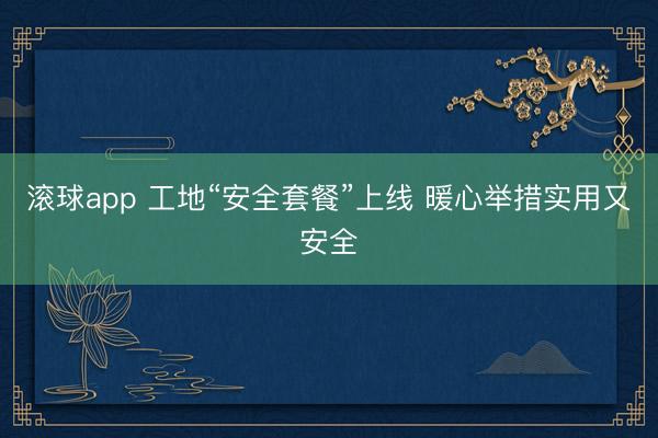 滚球app 工地“安全套餐”上线 暖心举措实用又安全