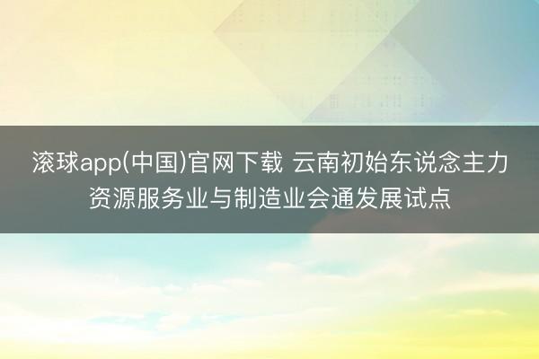 滚球app(中国)官网下载 云南初始东说念主力资源服务业与制造业会通发展试点