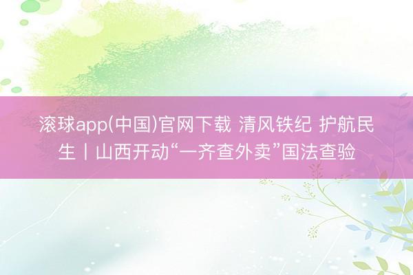 滚球app(中国)官网下载 清风铁纪 护航民生丨山西开动“一齐查外卖”国法查验
