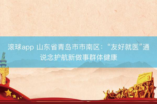 滚球app 山东省青岛市市南区：“友好就医”通说念护航新做事群体健康