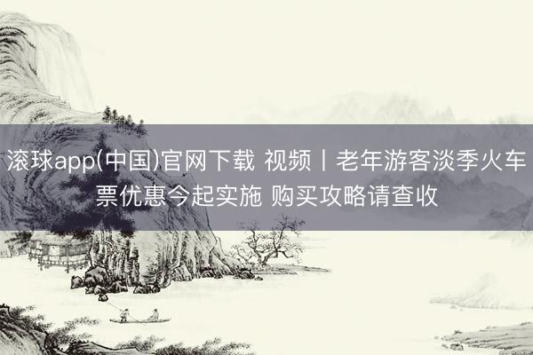滚球app(中国)官网下载 视频丨老年游客淡季火车票优惠今起实施 购买攻略请查收