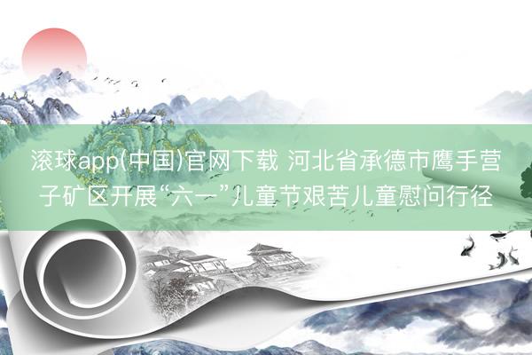 滚球app(中国)官网下载 河北省承德市鹰手营子矿区开展“六一”儿童节艰苦儿童慰问行径