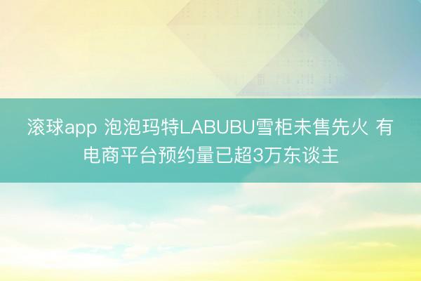 滚球app 泡泡玛特LABUBU雪柜未售先火 有电商平台预约量已超3万东谈主