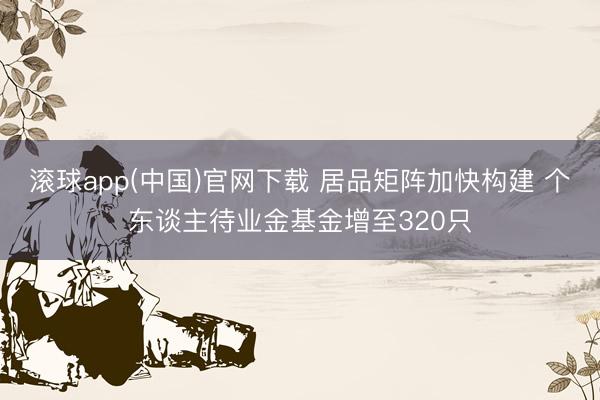 滚球app(中国)官网下载 居品矩阵加快构建 个东谈主待业金基金增至320只