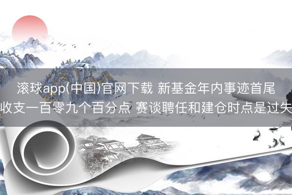 滚球app(中国)官网下载 新基金年内事迹首尾收支一百零九个百分点 赛谈聘任和建仓时点是过失