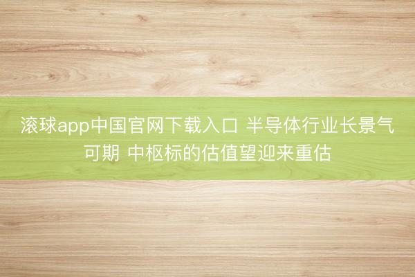 滚球app中国官网下载入口 半导体行业长景气可期 中枢标的估值望迎来重估