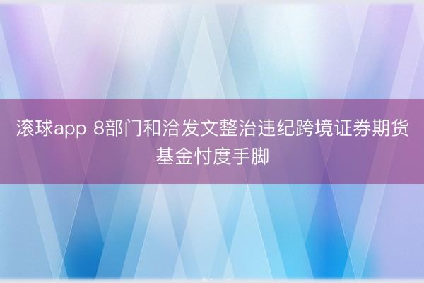 滚球app 8部门和洽发文整治违纪跨境证券期货基金忖度手脚