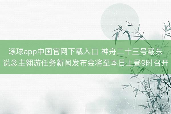 滚球app中国官网下载入口 神舟二十三号载东说念主翱游任务新闻发布会将至本日上昼9时召开