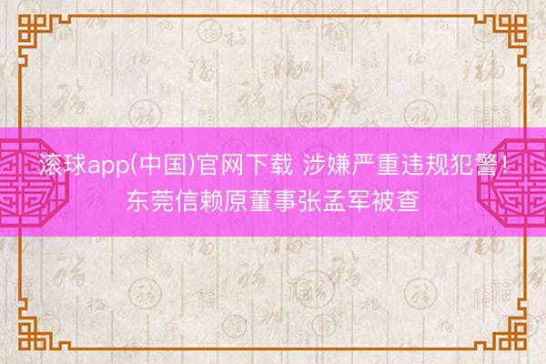 滚球app(中国)官网下载 涉嫌严重违规犯警！东莞信赖原董事张孟军被查