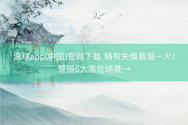 滚球app(中国)官网下载 稍有失慎易溺一火！警惕6大高危场景→