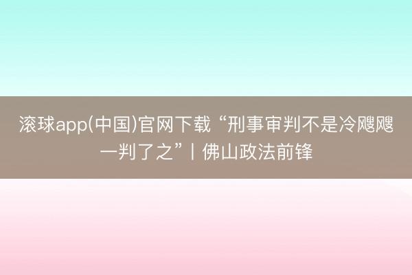 滚球app(中国)官网下载 “刑事审判不是冷飕飕一判了之”丨佛山政法前锋