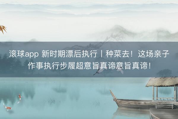 滚球app 新时期漂后执行丨种菜去!这场亲子作事执行步履超意旨真谛意旨真谛!