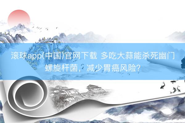 滚球app(中国)官网下载 多吃大蒜能杀死幽门螺旋杆菌，减少胃癌风险？