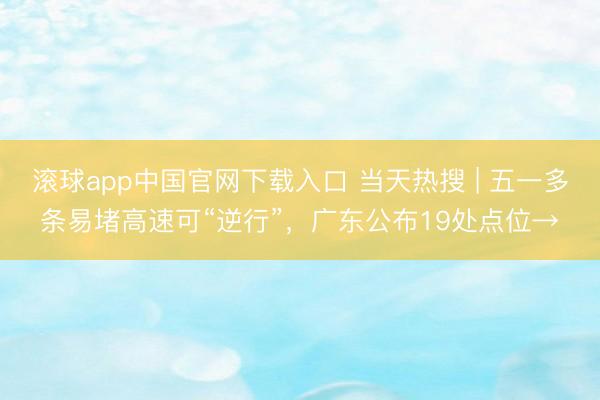 滚球app中国官网下载入口 当天热搜 | 五一多条易堵高速可“逆行”,广东公布19处点位→