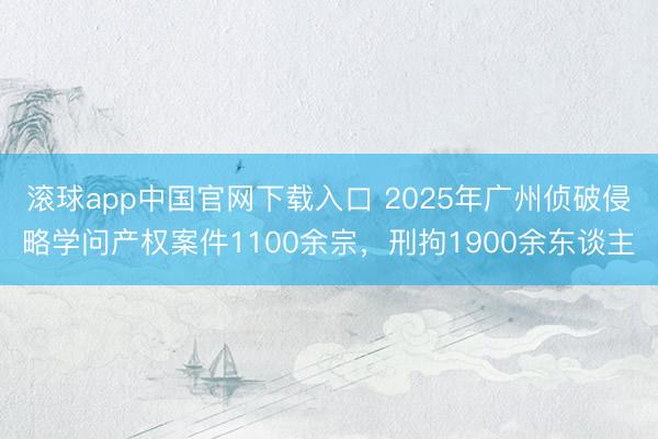 滚球app中国官网下载入口 2025年广州侦破侵略学问产权案件1100余宗，刑拘1900余东谈主